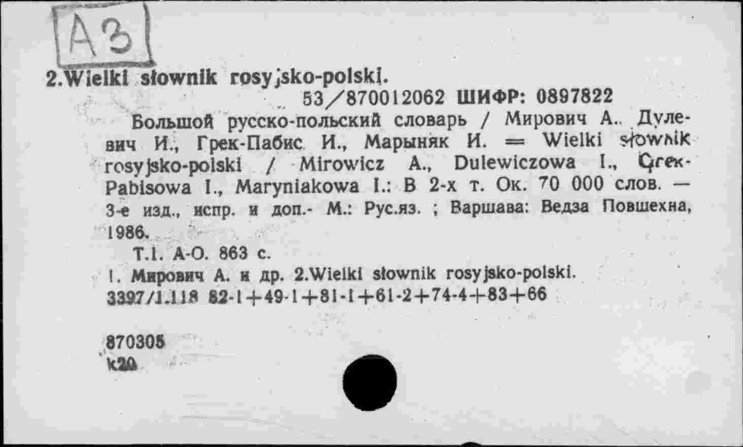 ﻿2.Wielki siownlk rosyjsko-polski.
53/870012062 ШИФР: 0897822
Большой русско-польский словарь / Мирович А.. Дуле-вич И., Грек-Пабис И., Марыняк И. — Wielki s-föwhik rosyjsko-polski I Mirowicz A., Dulewiczowa I., Qre<-Pabisowa I., Maryniakowa I.: В 2-х т. Ок. 70 000 слов. — 3-є изд., испр. и доп.- М.: Рус.яз. ; Варшава: Ведза Повшехиа, 1986.
Т.1. А-О. 863 с.
I. Мирович А. и др. 2.Wielkl slownik rosyjsko-polski.
3397/1.11Я 82-1+49-1+81-1+61-2+74-4+83+66
870305